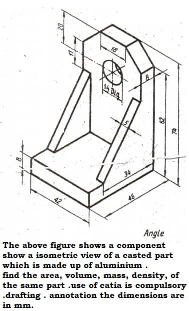 18
34
42
46
Angle
The above figure shows a component
show a isometric view of a casted part
which is made up of aluminium .
find the area, volume, mass, density, of
the same part .use of catia is compulsory
.drafting . annotation the dimensions are
in mm.
