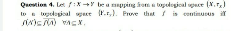 Question 4. Let f:X→Y be a mapping from a topological space (X,7x)
a topological space (Y,ry). Prove that f is continuous iff
f(A')<F(A) VACX.
