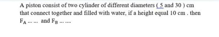 A piston consist of two cylinder of different diameters (5 and 30 ) cm
that connect together and filled with water, if a height equal 10 cm. then
FA ... and Fg..
