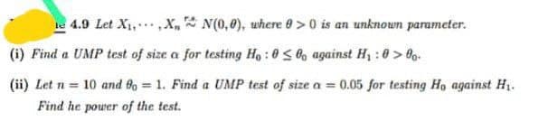 4.9 Let X₁,,XN(0,0), where 0>0 is an unknown parameter.
(i) Find a UMP test of size a for testing Ho:00 against H₁:0>00.
(ii) Let n = 10 and 80 = 1. Find a UMP test of size α = 0.05 for testing Ho against H₁.
Find he power of the test.