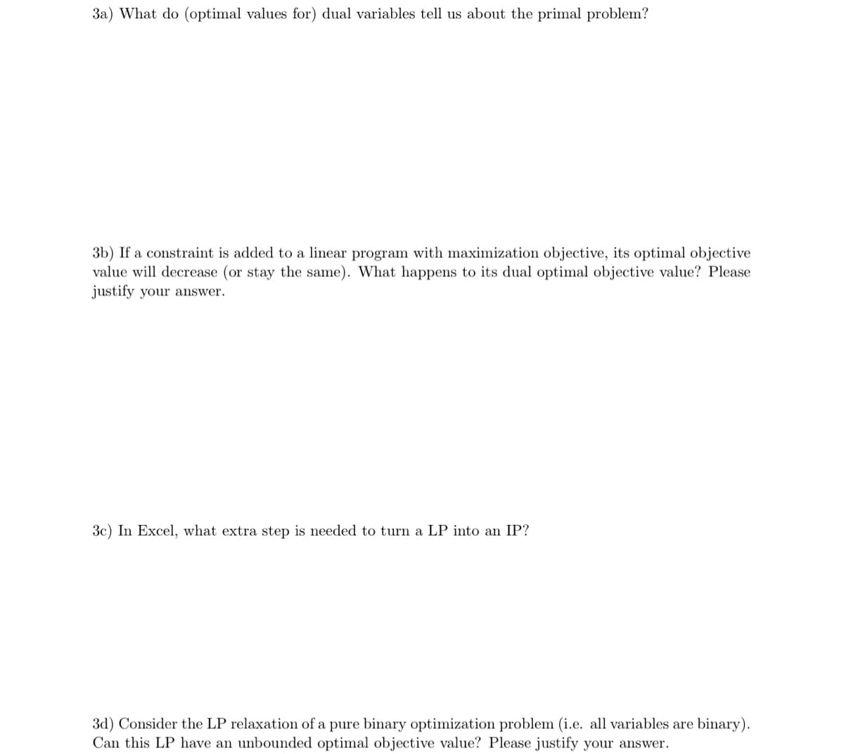 3a) What do (optimal values for) dual variables tell us about the primal problem?
3b) If a constraint is added to a linear program with maximization objective, its optimal objective
value will decrease (or stay the same). What happens to its dual optimal objective value? Please
justify your answer.
3c) In Excel, what extra step is needed to turn a LP into an IP?
3d) Consider the LP relaxation of a pure binary optimization problem (i.e. all variables are binary).
Can this LP have an unbounded optimal objective value? Please justify your answer.