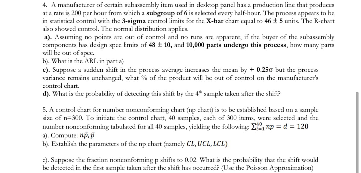 4. A manufacturer of certain subassembly item used in desktop panel has a production line that produces
at a rate is 200 per hour from which a subgroup of 6 is selected every half-hour. The process appears to be
in statistical control with the 3-sigma control limits for the X-bar chart equal to 46 ± 5 units. The R-chart
also showed control. The normal distribution applies.
a). Assuming no points are out of control and no runs are apparent, if the buyer of the subassembly
components has design spec limits of 48 ± 10, and 10,000 parts undergo this process, how many parts
will be out of
spec.
b). What is the ARL in part a)
c). Suppose a sudden shift in the process average increases the mean by + 0.250 but the process
variance remains unchanged, what % of the product will be out of control on the manufacturer's
control chart.
d). What is the probability of detecting this shift by the 4th sample taken after the shift?
5. A control chart for number nonconforming chart (np chart) is to be established based on a sample
size of n=300. To initiate the control chart, 40 samples, each of 300 items, were selected and the
number nonconforming tabulated for all 40 samples, yielding the following: E, np = d = 120
a). Compute: np, p
b). Establish the parameters of the np chart (namely CL, UCL, LCL)
40
c). Suppose the fraction nonconforming p shifts to 0.02. What is the probability that the shift would
be detected in the first sample taken after the shift has occurred? (Use the Poisson Approximation)
