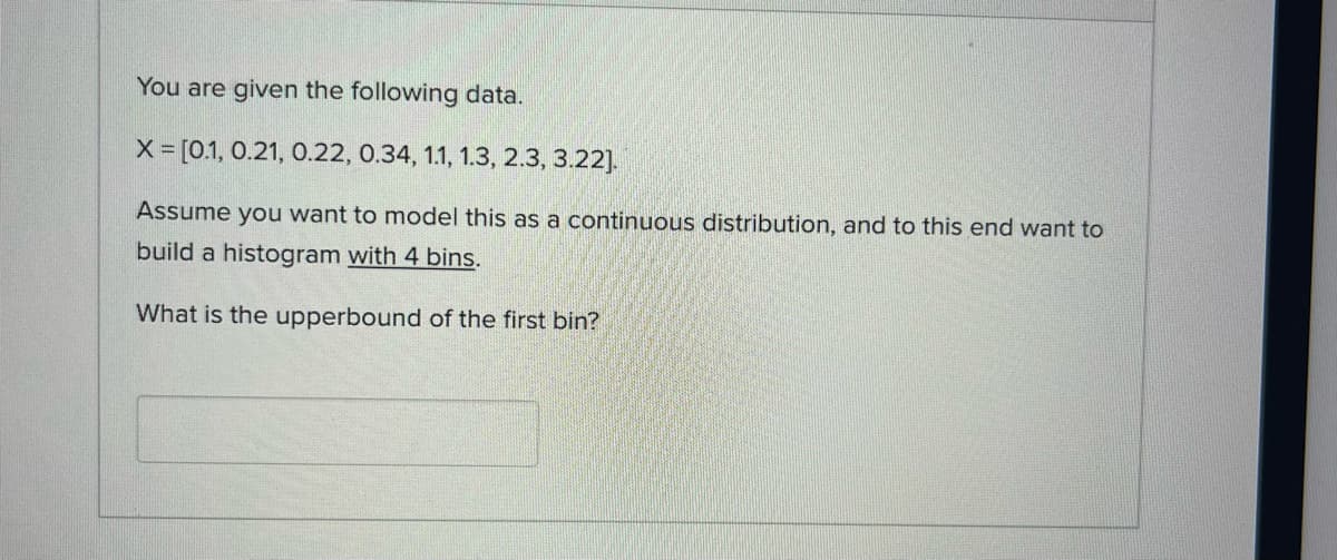 You are given the following data.
X = [0.1, 0.21, 0.22, 0.34, 1.1, 1.3, 2.3, 3.22].
Assume you want to model this as a continuous distribution, and to this end want to
build a histogram with 4 bins.
What is the upperbound of the first bin?