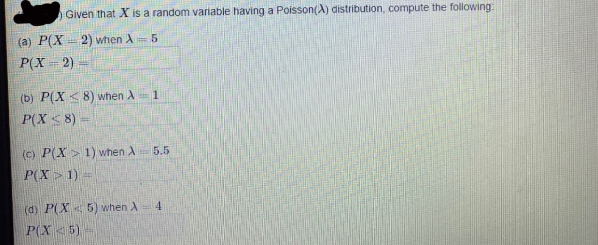 Given that X is a random variable having a Poisson(A) distribution, compute the following:
(a) P(X= 2) when A 5
P(X 2)
(b) P(X < 8) when A 1
P(X<8) =
(c) P(X> 1) when A
5.5
P(X> 1) =
(d) P(X<5) when X
4
P(X<5)-
