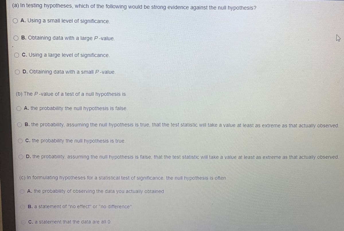 (a) In testing hypotheses, which of the following would be strong evidence against the null hypothesis?
A. Using a small level of significance.
B. Obtaining data with a large P-value.
O C. Using a large level of significance.
D. Obtaining data with a small P-value.
(b) The P-value of a test of a null hypothesis is
OA. the probability the null hypothesis is false.
B. the probability, assuming the null hypothesis is true, that the test statistic will take a value at least as extreme as that actually observed.
O C. the probability the null hypothesis is true.
O D. the probability, assuming the null hypothesis is false, that the test statistic will take a value at least as extreme as that actually observed.
(c) In formulating hypotheses for a statistical test of significance the null hypothesis is often
A. the probability of observing the data you actually obtained
B. a statement of "no effect" or "no difference".
C. a statement that the data are all 0.
