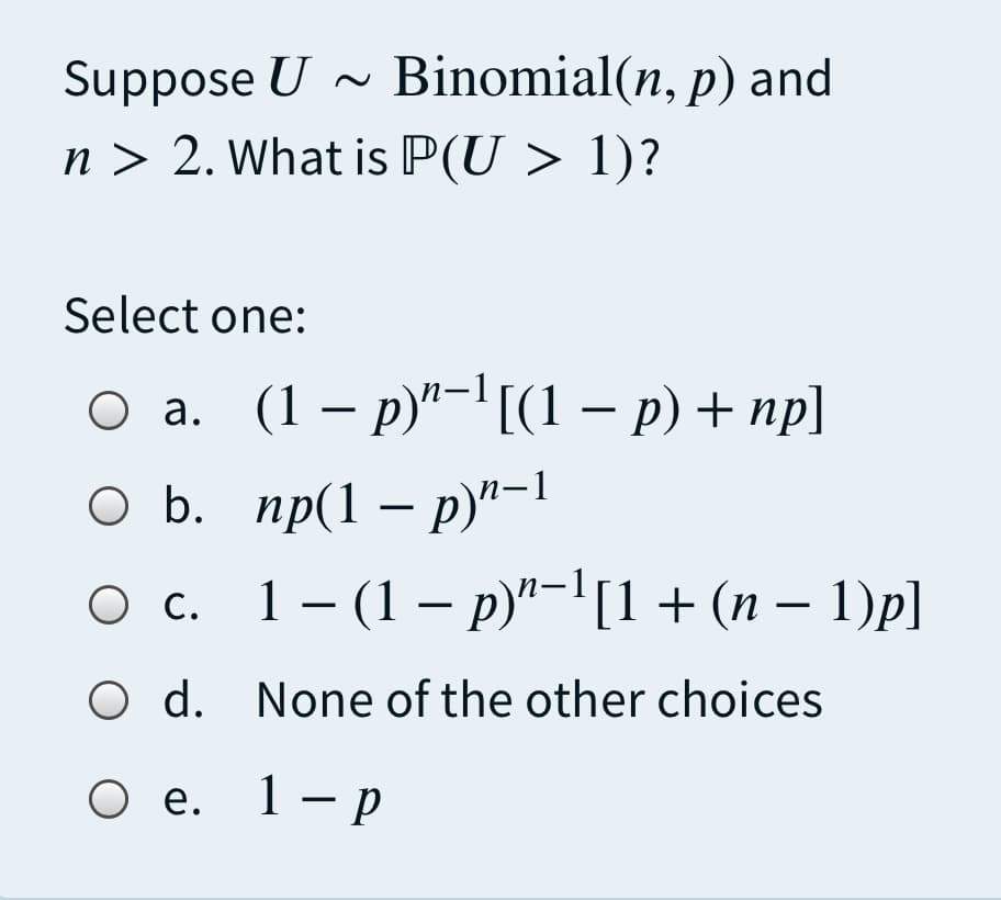 Suppose U - Binomial(n, p) and
n > 2. What is P(U > 1)?
Select one:
оа. (1 — р)"-'((1 — р) + пp]
оБ. пр(1 — р)"-1
О с. 1-(1— р)"-1+ (n - 1)p]
Ос.
O d. None of the other choices
О е. 1-р
Ое.
