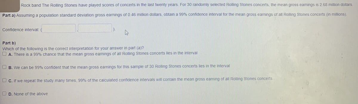 Rock band The Rolling Stones have played scores of concerts in the last twenty years. For 30 randomly selected Rolling Stones concerts, the mean gross earnings is 2.68 million dollars.
Part a) Assuming a population standard deviation gross earnings of 0.46 million dollars, obtain a 99% confidence interval for the mean gross earnings of all Rolling Stones concerts (in millions).
Confidence interval: (
).
Part b)
Which of the following is the correct interpretation for your answer in part (a)?
O A. There is a 99% chance that the mean gross earnings of all Rolling Stones concerts lies in the interval
B. We can be 99% confident that the mean gross earnings for this sample of 30 Rolling Stones concerts lies in the interval
C. If we repeat the study many times, 99% of the calculated confidence intervals will contain the mean gross earning of all Rolling Stones concerts.
D. None of the above
