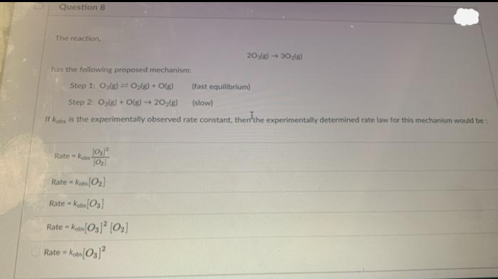 Question 8
The reaction,
20 le) 30e)
has the following proposed mechanism:
Step 1: O,g) Ole) + Olg)
(fast equilibrium)
Step 2: Ogle) + Olg) 20;(g)
(slow)
If kobs is the experimentally observed rate constant, thenthe experimentally determined rate law for this mechanism would be:
Rate ks
Rate - KotO]
Rate - kobn[Os]
Rate - KianOs] [02]
Rate kobn(O3)
