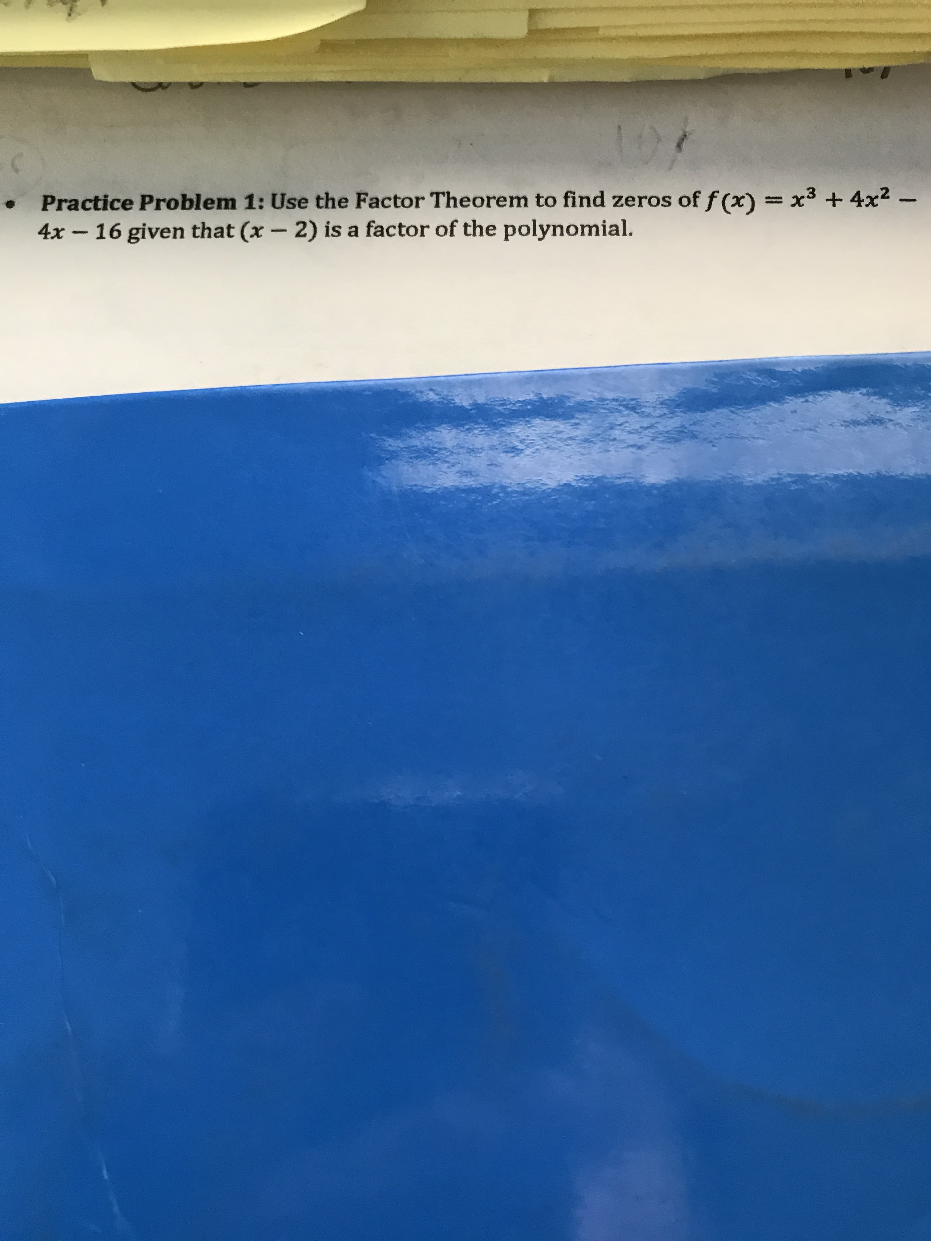 Practice Problem 1: Use the Factor Theorem to find zeros of f (x) = x3 + 4x2 -
4x - 16 given that (x - 2) is a factor of the polynomial.
