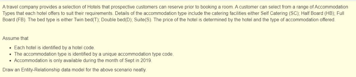 A travel company provides a selection of Hotels that prospective customers can reserve prior to booking a room. A customer can select from a range of Accommodation
Types that each hotel offers to suit their requirements. Details of the accommodation type include the catering facilities either Self Catering (SC), Half Board (HB); Full
Board (FB). The bed type is either Twin bed(T); Double bed(D); Suite(S). The price of the hotel is determined by the hotel and the type of accommodation offered.
Assume that
• Each hotel is identified by a hotel code.
• The accommodation type is identified by a unique accommodation type code.
• Accommodation is only available during the month of Sept in 2019.
Draw an Entity-Relationship data model for the above scenario neatly.
