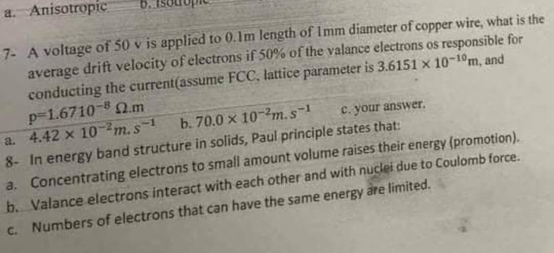 a.
Anisotropic
7- A voltage of 50 v is applied to 0.1m length of 1mm diameter of copper wire, what is the
average drift velocity of electrons if 50% of the valance electrons os responsible for
conducting the current(assume FCC. lattice parameter is 3.6151 x 10-10m, and
p-1.6710-8 2.m
a. 4.42 x 10-2m.s-1
c. your answer.
b. 70.0 x 102m.s-1
8- In energy band structure in solids, Paul principle states that:
a.
Concentrating electrons to small amount volume raises their energy (promotion).
b. Valance electrons interact with each other and with nuclei due to Coulomb force.
c. Numbers of electrons that can have the same energy are limited.