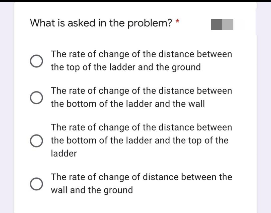 *
What is asked in the problem?
The rate of change of the distance between
the top of the ladder and the ground
The rate of change of the distance between
the bottom of the ladder and the wall
The rate of change of the distance between
the bottom of the ladder and the top of the
ladder
The rate of change of distance between the
wall and the ground