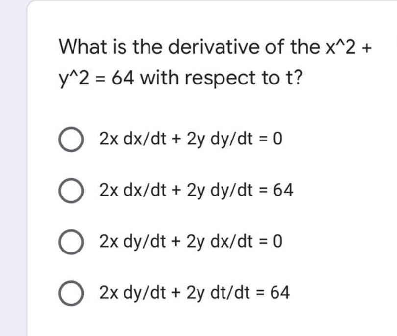 What is the derivative of the x^2 +
y^2 = 64 with respect to t?
O 2x dx/dt + 2y dy/dt = 0
O 2x dx/dt + 2y dy/dt = 64
O 2x dy/dt + 2y dx/dt = 0
O 2x dy/dt + 2y dt/dt = 64