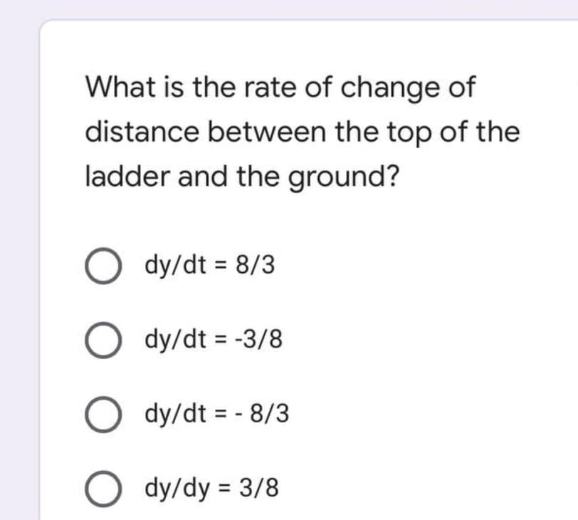 What is the rate of change of
distance between the top of the
ladder and the ground?
Ody/dt = 8/3
Ody/dt = -3/8
Ody/dt = - 8/3
Ody/dy = 3/8