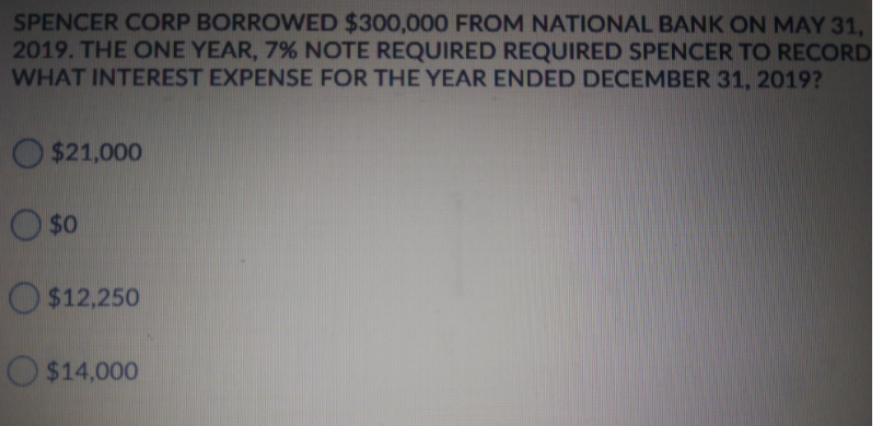 SPENCER CORP BORROWED $300,000 FROM NATIONAL BANK ON MAY 31,
2019. THE ONE YEAR, 7% NOTE REQUIRED REQUIRED SPENCER TO RECORD
WHAT INTEREST EXPENSE FOR THE YEAR ENDED DECEMBER 31, 2019?
$21,000
$0
$12,250
O $14,000
