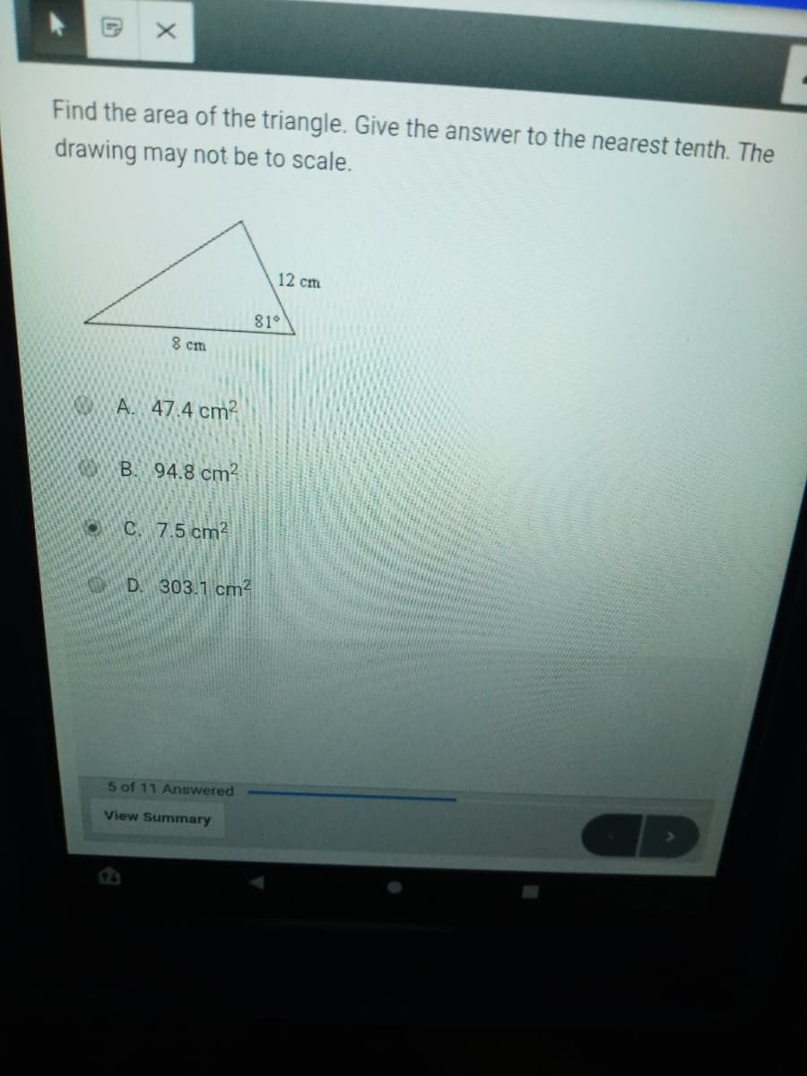 Find the area of the triangle. Give the answer to the nearest tenth. The
drawing may not be to scale.
12 cm
81°
8 cm
K A. 47.4 cm?
OB. 94.8 cm?
C. 7.5 cm2
D. 303.1 cm?
5 of 11 Answered
View Summary
