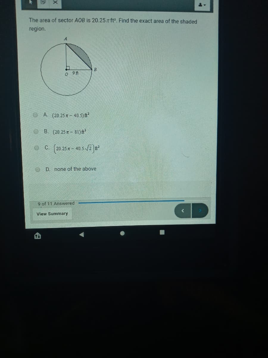 The area of sector AOB is 20.257 ft2. Find the exact area of the shaded
region.
A
A. (20.25 x - 40.5) ft
B. (20.25 7 - 81)ft
C. (20.25x - 40.5-/2)a?
D. none of the above
9 of 11 Answered
View Summary
