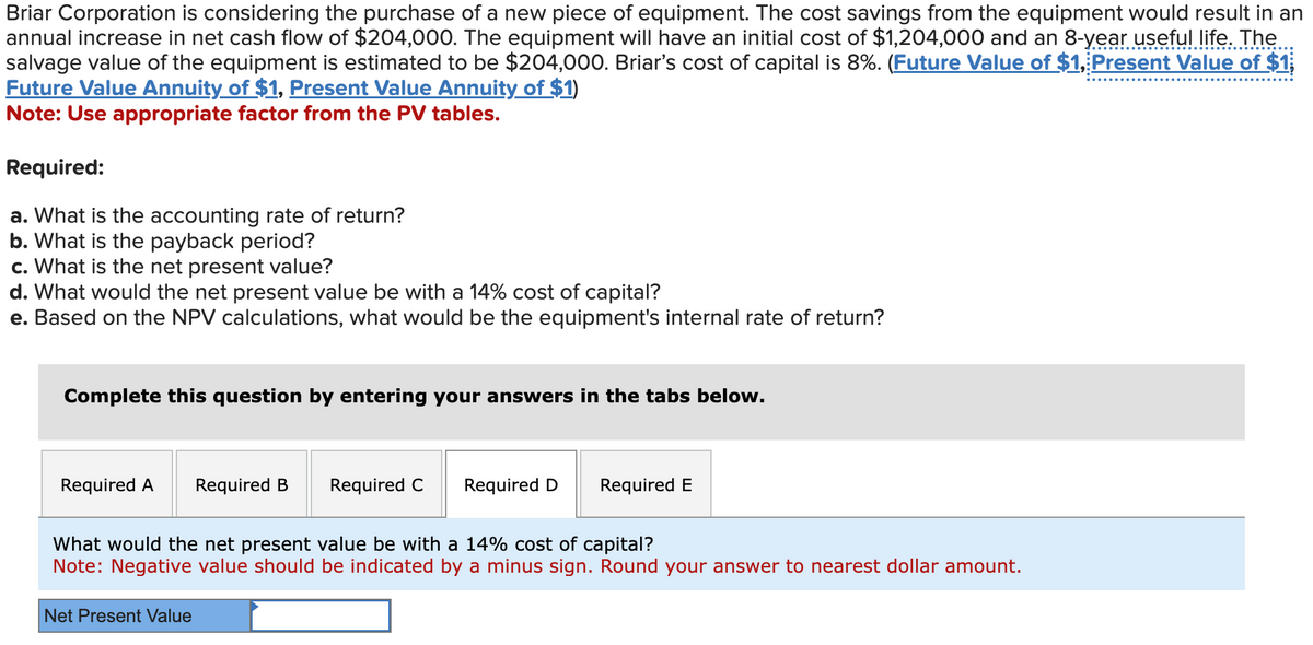 Briar Corporation is considering the purchase of a new piece of equipment. The cost savings from the equipment would result in an
annual increase in net cash flow of $204,000. The equipment will have an initial cost of $1,204,000 and an 8-year useful life. The
salvage value of the equipment is estimated to be $204,000. Briar's cost of capital is 8%. (Future Value of $1, Present Value of $1
Future Value Annuity of $1, Present Value Annuity of $1)
Note: Use appropriate factor from the PV tables.
Required:
a. What is the accounting rate of return?
b. What is the payback period?
c. What is the net present value?
d. What would the net present value be with a 14% cost of capital?
e. Based on the NPV calculations, what would be the equipment's internal rate of return?
Complete this question by entering your answers in the tabs below.
Required A
Required B
Net Present Value
Required C
Required D Required E
What would the net present value be with a 14% cost of capital?
Note: Negative value should be indicated by a minus sign. Round your answer to nearest dollar amount.