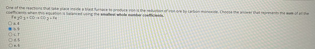 One of the reactions that take place inside a blast furnace to produce iron is the reduction of iron ore by carbon monoxide. Choose the answer that represents the sum of all the
coefficients when this equation is balanced using the smallest whole number coefficients.
Fe 20 3 + CO → CO 2 + Fe
O a. 4
O b.9
Oc.7
O d.5
O e. 6
