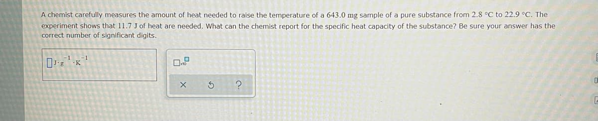 A chemist carefully measures the amount of heat needed to raise the temperature of a 643.0 mg sample of a pure substance from 2.8 °C to 22.9 °C. The
experiment shows that 11.7 J of heat are needed. What can the chemist report for the specific heat capacity of the substance? Be sure your answer has the
correct number of significant digits.
-K
