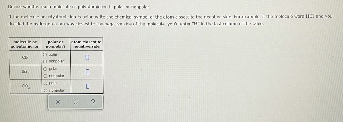 Decide whether each molecule or polyatomic ion is polar or nonpolar.
If the molecule or polyatomic ion is polar, write the chemical symbol of the atom closest to the negative side. For example, if the molecule were HCl and you
decided the hydrogen atom was closest to the negative side of the molecule, you'd enter "H" in the last column of the table.
molecule or
polar or
nonpolar?
atom closest to
polyatomic ion
negative side
O polar
CIF
O nonpolar
O polar
SiF
O nonpolar
O polar
Co,
O nonpolar
