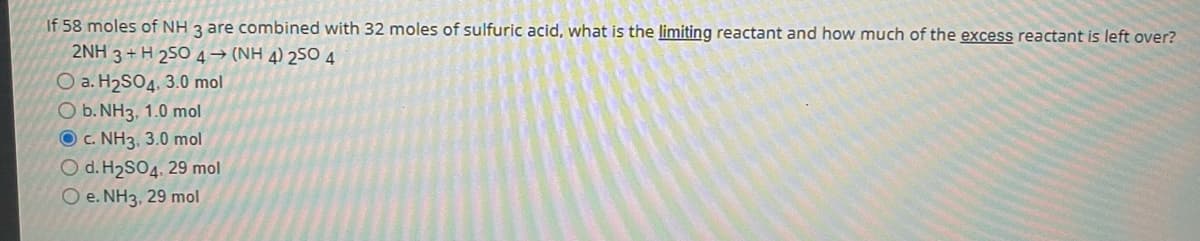 If 58 moles of NH 3 are combined with 32 moles of sulfuric acid, what is the limiting reactant and how much of the excess reactant is left over?
2NH 3 + H 25O 4→ (NH 4) 25O 4
O a. H2SO4, 3.0 mol
O b. NH3, 1.0 mol
O c. NH3, 3.0 mol
O d. H2SO4, 29 mol
O e. NH3, 29 mol
