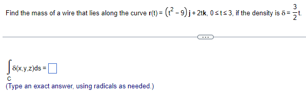 ## Problem: Calculating the Mass of a Wire on a Parametric Curve

**Question:**
Find the mass of a wire that lies along the curve \(\mathbf{r}(t) = \left( t^2 - 9 \right) \mathbf{i} + 2t \mathbf{k}, \, 0 \leq t \leq 3\), if the density is \(\delta = \frac{3}{2} t\).

---

**Solution Template:**

To calculate the mass of the wire, we use the integral:

\[ \int_C \delta(x, y, z) \, ds = \boxed{\text{Answer Here}} \]

*Type an exact answer, using radicals as needed.*