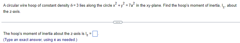 ### Problem: Finding Moment of Inertia of a Circular Wire Hoop

A circular wire hoop of constant density \(\delta = 3\) lies along the circle \(x^2 + y^2 = 7a^2\) in the \(xy\)-plane. Find the hoop's moment of inertia, \(I_z\), about the \(z\)-axis.

The hoop's moment of inertia about the \(z\)-axis is: 
\[ I_z = \boxed{\phantom{answer}}. \]

(Type an exact answer, using \(\pi\) as needed.)

### Explanation:

The problem involves calculating the moment of inertia of a circular hoop, which is a common problem in physics and engineering. The density of the wire is given as \(\delta = 3\), and the hoop lies along the circle described by the equation \(x^2 + y^2 = 7a^2\).

To summarize:
1. Identify the given parameters: 
   - Density \(\delta = 3\)
   - Circle equation \(x^2 + y^2 = 7a^2\)

2. Use the formula for the moment of inertia of a circular hoop about the \(z\)-axis:
   \[ I_z = \delta \times \text{(Integral over the hoop's circumference)} \]

Ensure to type the exact answer using \(\pi\) as needed in the provided box.