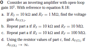 O Consider an inverting amplifier with open-loop
gain 105. With reference to equation 8.18:
a. If Rs = 10 k2 and Rp = 1 M2, find the voltage
gain Av(CL)-
b. Repeat part a if Rs = 10 k2 and Rp = 10 M2.
c. Repeat part a if R$ = 10 k2 and Rp = 100 M2.
d. Using the resistor values of part c, find Av(CL) if
AvOL) → 00.
