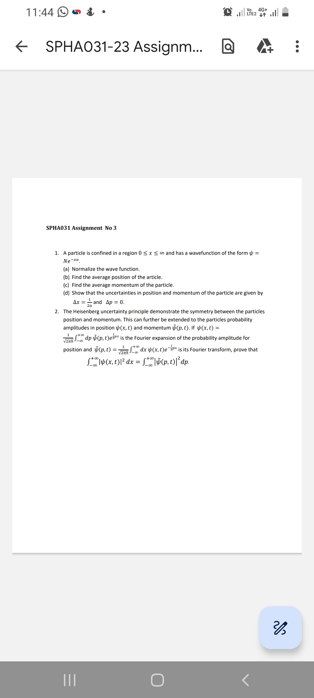 11:44
← SPHA031-23 Assignm...
SPHA031 Assignment No 3
o
Vo 4G+
LTE2 T
1. A particle is confined in a region 0≤x≤ ∞o and has a wavefunction of the form =
Ne-xa
|||
(a) Normalize the wave function.
(b) Find the average position of the article.
(c) Find the average momentum of the particle.
(d) Show that the uncertainties in position and momentum of the particle are given by
1
Ax = = and Ap = 0.
2a
2. The Heisenberg uncertainty principle demonstrate the symmetry between the particles
position and momentum. This can further be extended to the particles probability
amplitudes in position (x, t) and momentum (p, t). If y(x, t) =
1
√27th S dp (p, t)ex is the Fourier expansion of the probability amplitude for
position and (p,t)=√x 4(x, t)ex is its Fourier transform, prove that
+4(x, t) |² dx = +|ỹ(p,t)|²dp.
2