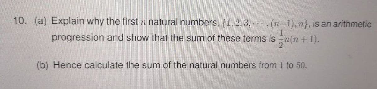 10. (a) Explain why the first n natural numbers, {1, 2, 3, - , (n-1), n}, is an arithmetic
progression and show that the sum of these terms is
2 (n + 1).
(b) Hence calculate the sum of the natural numbers from 1 to 50.
