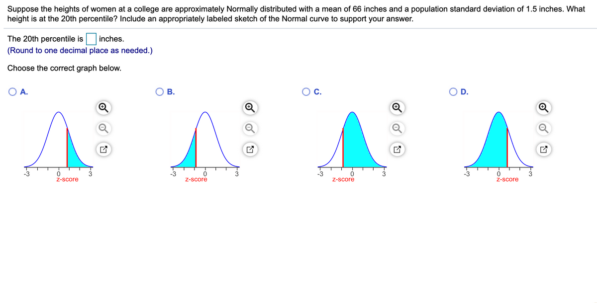 Suppose the heights of women at a college are approximately Normally distributed with a mean of 66 inches and a population standard deviation of 1.5 inches. What
height is at the 20th percentile? Include an appropriately labeled sketch of the Normal curve to support your answer.
The 20th percentile is
inches.
(Round to one decimal place as needed.)
Choose the correct graph below.
O A.
В.
OC.
OD.
-3
-3
3
-3
-3
Z-score
Z-Score
Z-Score
Z-Score
FON
