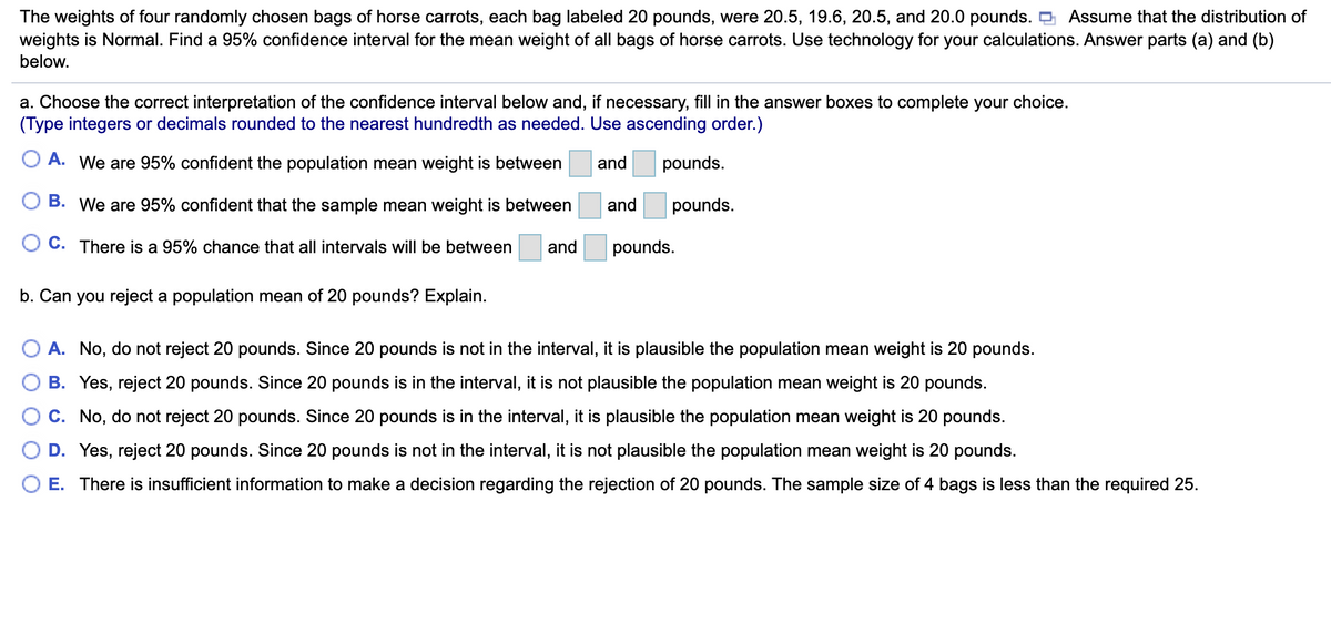 The weights of four randomly chosen bags of horse carrots, each bag labeled 20 pounds, were 20.5, 19.6, 20.5, and 20.0 pounds. O Assume that the distribution of
weights is Normal. Find a 95% confidence interval for the mean weight of all bags of horse carrots. Use technology for your calculations. Answer parts (a) and (b)
below.
a. Choose the correct interpretation of the confidence interval below and, if necessary, fill in the answer boxes to complete your choice.
(Type integers or decimals rounded to the nearest hundredth as needed. Use ascending order.)
O A. We are 95% confident the population mean weight is between
and
pounds.
B. We are 95% confident that the sample mean weight is between
and
pounds.
O C. There is a 95% chance that all intervals will be between
and
pounds.
b. Can you reject a population mean of 20 pounds? Explain.
O A. No, do not reject 20 pounds. Since 20 pounds is not in the interval, it is plausible the population mean weight is 20 pounds.
B. Yes, reject 20 pounds. Since 20 pounds is in the interval, it is not plausible the population mean weight is 20 pounds.
C. No, do not reject 20 pounds. Since 20 pounds is in the interval, it is plausible the population mean weight is 20 pounds.
D. Yes, reject 20 pounds. Since 20 pounds is not in the interval, it is not plausible the population mean weight is 20 pounds.
O E. There is insufficient information to make a decision regarding the rejection of 20 pounds. The sample size of 4 bags is less than the required 25.
