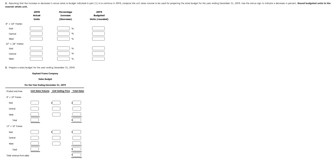 2. Assuming that the increase or decrease in actual sales to budget indicated in part (1) is to continue in 20Y9, compute the unit sales volume to be used for preparing the sales budget for the year ending December 31, 20Y9. Use the minus sign to indicate a decrease in percent. Round budgeted units to the
nearest whole unit,
Percentage
20Y8
20Y9
Increase
Actual
Budgeted
Units (rounded)
Units
(Decrease)
g*x 10 Frame:
East
Central
West
12" x 16" Frame:
East
Central
West
3. Prepare a sales budget for the year ending December 31, 20Y9.
Raphael Frame Company
Sales Budget
For the Year Ending December 31, 20Y9
Unit Sales Volume
Unit Selling Price
Total Sales
Product and Aren
8x 10 Frame:
Fast
Central
West
Total
12 x 16" Frame:
East
Central
West
Total
Total revenue from sales
Q00 00
0odal oodld
