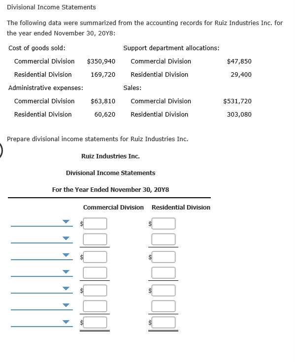 Divisional Income Statements
The following data were summarized from the accounting records for Ruiz Industries Inc. for
the year ended November 30, 20Y8:
Support department allocations:
Cost of goods sold:
Commercial Division
$350,940
Commercial Division
$47,850
Residential Division
Residential Division
169,720
29,400
Administrative expenses:
Sales:
Commercial Division
$63,810
Commercial Division
$531,720
Residential Division
Residential Division
60,620
303,080
Prepare divisional income statements for Ruiz Industries Inc.
Ruiz Industries Inc.
Divisional Income Statements
For the Year Ended November 30, 20Y8
Commercial Division
Residential Division
