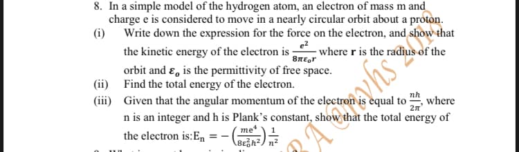 8. In a simple model of the hydrogen atom, an electron of mass m and
charge e is considered to move in a nearly circular orbit about a proton.
(i) Write down the expression for the force on the electron, and show that
the kinetic energy of the electron is where r is the radius of the
e2
περι
orbit and ε, is the permittivity of free space.
(ii) Find the total energy of the electron.
nh
(iii) Given that the angular momentum of the electron equal to where
n is an integer and h is Plank's constant, show that the total energy of
the electron is: En
=- -
me
8ɛh²/ n²