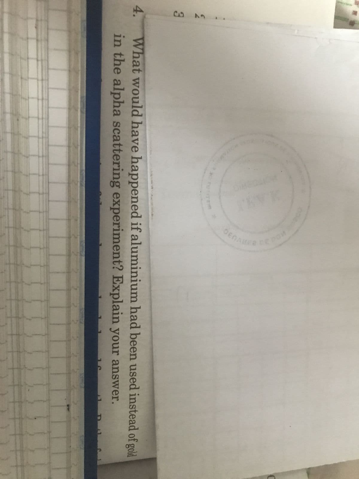 4.
633
DENA
20
What would have happened if aluminium had been used instead of gold
in the alpha scattering experiment? Explain your answer.
C