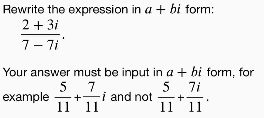 Rewrite the expression in a + bi form:
2 + 3i
7– 7i
|
Your answer must be input in a + bi form, for
5
example
11
5
7
-i and not
11
7i
+
11 11
