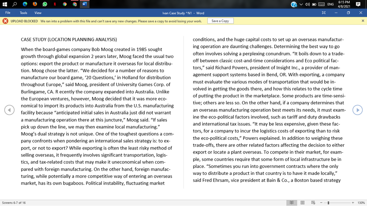 6:15 PM
ENG
4/8/2021
File
Tools
View
Ivan Case Study ^N1 - Word
X UPLOAD BLOCKED We ran into a problem with this file and can't save any new changes. Please save a copy to avoid losing your work.
Save a Copy
CASE STUDY (LOCATION PLANNING ANALYSIS)
conditions, and the huge capital costs to set up an overseas manufactur-
ing operation are daunting challenges. Determining the best way to go
When the board-games company Bob Moog created in 1985 sought
often involves solving a perplexing conundrum. "It boils down to a trade-
growth through global expansion 2 years later, Moog faced the usual two
off between classic cost-and-time considerations and Eco political fac-
options: export the product or manufacture it overseas for local distribu-
tors," said Richard Powers, president of Insight Inc., a provider of man-
tion. Moog chose the latter. "We decided for a number of reasons to
agement support systems based in Bend, OR. With exporting, a company
manufacture our board game, '20 Questions,' in Holland for distribution
must evaluate the various modes of transportation that would be in-
throughout Europe," said Moog, president of University Games Corp. of
volved in getting the goods there, and how this relates to the cycle time
Burlingame, CA. R ecently the company expanded into Australia. Unlike
of putting the product in the marketplace. Some products are time-sensi-
the European ventures, however, Moog decided that it was more eco-
tive; others are less so. On the other hand, if a company determines that
nomical to import its products into Australia from the U.S. manufacturing
an overseas manufacturing operation best meets its needs, it must exam-
facility because "anticipated initial sales in Australia just did not warrant
ine the eco-political factors involved, such as tariff and duty drawbacks
a manufacturing operation there at this juncture," Moog said. "If sales
and international tax issues. "“It may be less expensive, given these fac-
pick up down the line, we may then examine local manufacturing."
tors, for a company to incur the logistics costs of exporting than to risk
the eco-political costs," Powers explained. In addition to weighing these
Moog's dual strategy is not unique. One of the toughest questions a com-
pany confronts when pondering an international sales strategy is: to ex-
trade-offs, there are other related factors affecting the decision to either
port, or not to export? While exporting is often the least risky method of
export or locate a plant overseas. To compete in their market, for exam-
selling overseas, it frequently involves significant transportation, logis-
ple, some countries require that some form of local infrastructure be in
tics, and tax-related costs that may make it uneconomical when com-
place. "Sometimes you run into government contracts where the only
pared with foreign manufacturing. On the other hand, foreign manufac-
way to distribute a product in that country is to have it made locally,"
turing, while potentially a more competitive way of entering an overseas
said Fred Ehrsam, vice president at Bain & Co., a Boston based strategy
market, has its own bugaboos. Political instability, fluctuating market
Screens 6-7 of 16
130%
