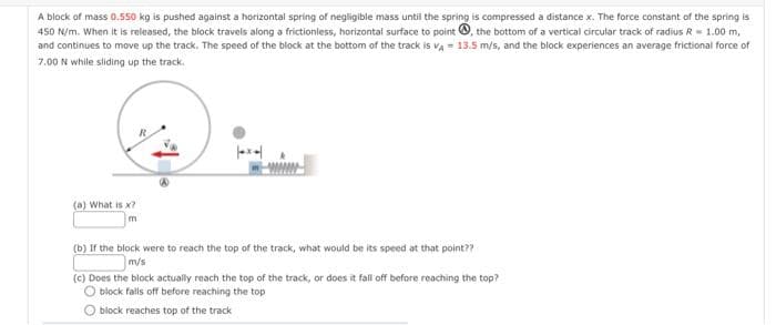 A block of mass 0.550 kg is pushed against a horizontal spring of negligible mass until the spring is compressed a distance x. The force constant of the spring is
450 N/m. When it is released, the block travels along a frictionless, horizontal surface to point, the bottom of a vertical circular track of radius R = 1.00 m,
and continues to move up the track. The speed of the block at the bottom of the track is VA= 13.5 m/s, and the block experiences an average frictional force of
7.00 N while sliding up the track.
(a) What is x?
m
(b) If the block were to reach the top of the track, what would be its speed at that point??
m/s
(c) Does the block actually reach the top of the track, or does it fall off before reaching the top?
block falls off before reaching the top
block reaches top of the track