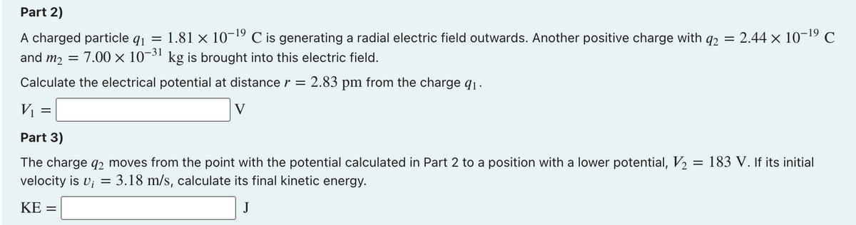 Part 2)
A charged particle q1
1.81 × 10-19 C is generating a radial electric field outwards. Another positive charge with q2
2.44 x 10-19 C
and m2 =
7.00 x 10¬31 kg is brought into this electric field.
Calculate the electrical potential at distance r =
2.83 pm from the charge q1·
VI
V
Part 3)
The charge q2 moves from the point with the potential calculated in Part 2 to a position with a lower potential, V, = 183 V. If its initial
velocity is v; = 3.18 m/s, calculate its final kinetic energy.
KE =
J
