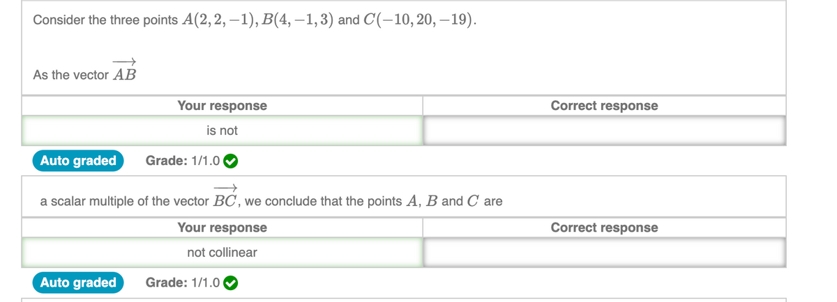 Consider the three points A(2,2, –1), B(4, –1,3) and C(-10,20, –19).
As the vector AB
Your response
Correct response
is not
Auto graded
Grade: 1/1.0
a scalar multiple of the vector BC , we conclude that the points A, B and C are
Your response
Correct response
not collinear
Auto graded
Grade: 1/1.0
