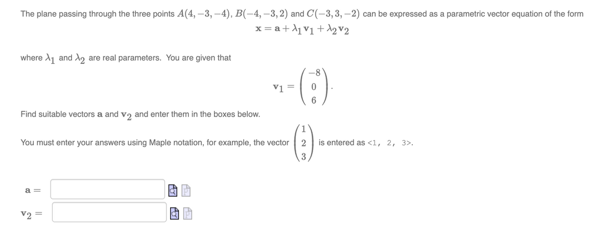 The plane passing through the three points A(4, –3, –4), B(-4, –3,2) and C(-3,3, –2) can be expressed as a parametric vector equation of the form
x = a+A1v1+ 12v2
where A1 and X, are real parameters. You are given that
-8
vi =
Find suitable vectors a and vɔ and enter them in the boxes below.
You must enter your answers using Maple notation, for example, the vector
2
is entered as <1, 2, 3>.
a =
V2
