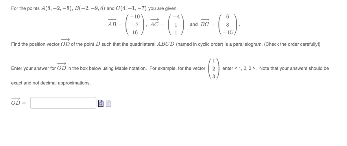 For the points A(8, –2, –8), B(-2,-9,8) and C(4, –1, –7) you are given,
-10
AB
AC
and BC
16
1
-15
Find the position vector OD of the point D such that the quadrilateral ABCD (named in cyclic order) is a parallelogram. (Check the order carefully!)
()
Enter your answer for OD in the box below using Maple notation. For example, for the vector
enter < 1, 2, 3 >. Note that your answers should be
3
exact and not decimal approximations.
OD =
