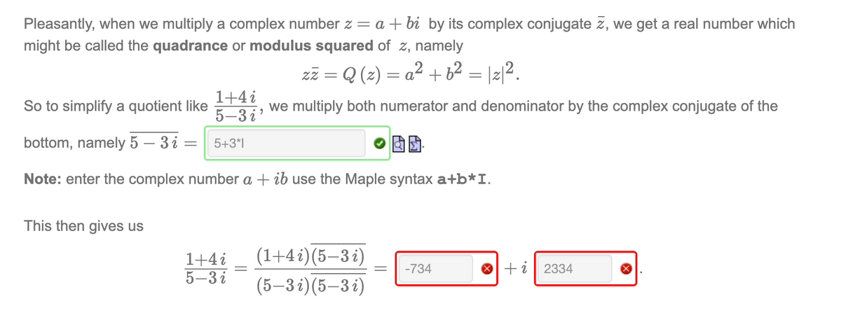 Pleasantly, when we multiply a complex number z = a + bi by its complex conjugate z, we get a real number which
might be called the quadrance or modulus squared of z, namely
zz = Q (2) = a² +6² = |z|2.
So to simplify a quotient like
1+4 i
5-3 i'
we multiply both numerator and denominator by the complex conjugate of the
bottom, namely 5 – 3 i :
5+3*1
Note: enter the complex number a + ib use the Maple syntax a+b*I.
This then gives us
(1+4 i)(5–3 i)
1+4i
5-3 i
-734
+i| 2334
|
(5–3 i)(5–3 i)
