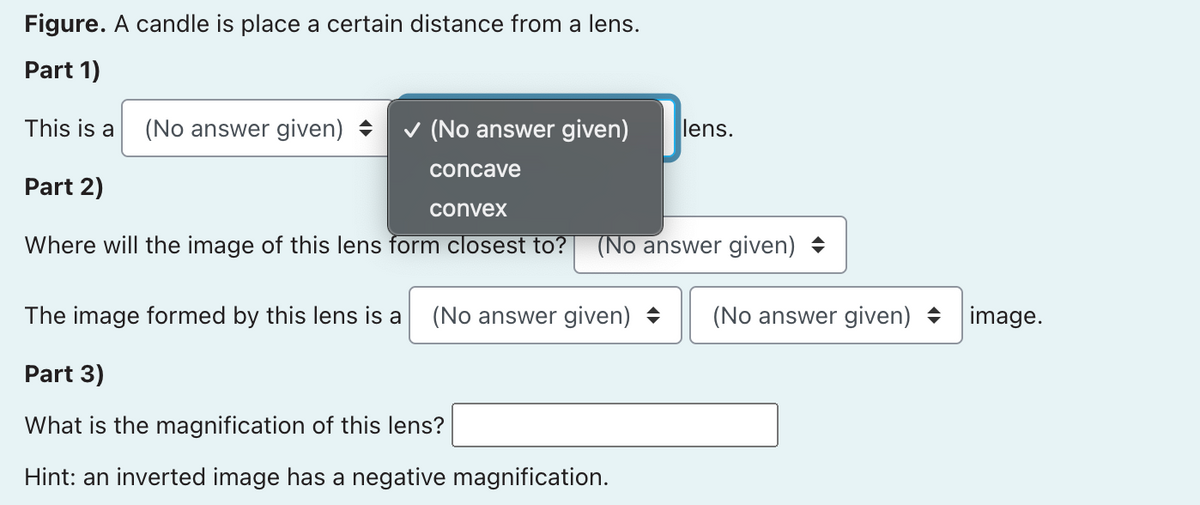 Figure. A candle is place a certain distance from a lens.
Part 1)
This is a
(No answer given) +
v (No answer given)
lens.
concave
Part 2)
convex
Where will the image of this lens form closest to?
(No answer given) +
The image formed by this lens is a
(No answer given) +
(No answer given) +
image.
Part 3)
What is the magnification of this lens?
Hint: an inverted image has a negative magnification.
