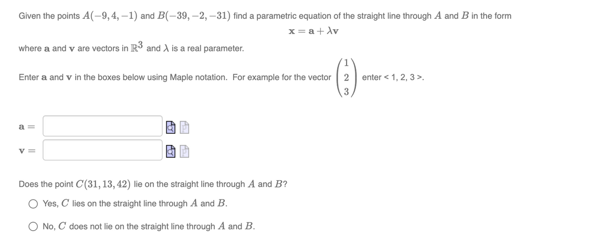 Given the points A(-9,4, –1) and B(-39, –2, –31) find a parametric equation of the straight line through A and B in the form
x = a+Av
where a and v are vectors in R³ and A is a real parameter.
()-
1
Enter a and v in the boxes below using Maple notation. For example for the vector
enter < 1, 2, 3 >.
a =
v =
Does the point C(31,13,42) lie on the straight line through A and B?
Yes, C lies on the straight line through A and B.
O No, C does not lie on the straight line through A and B.
