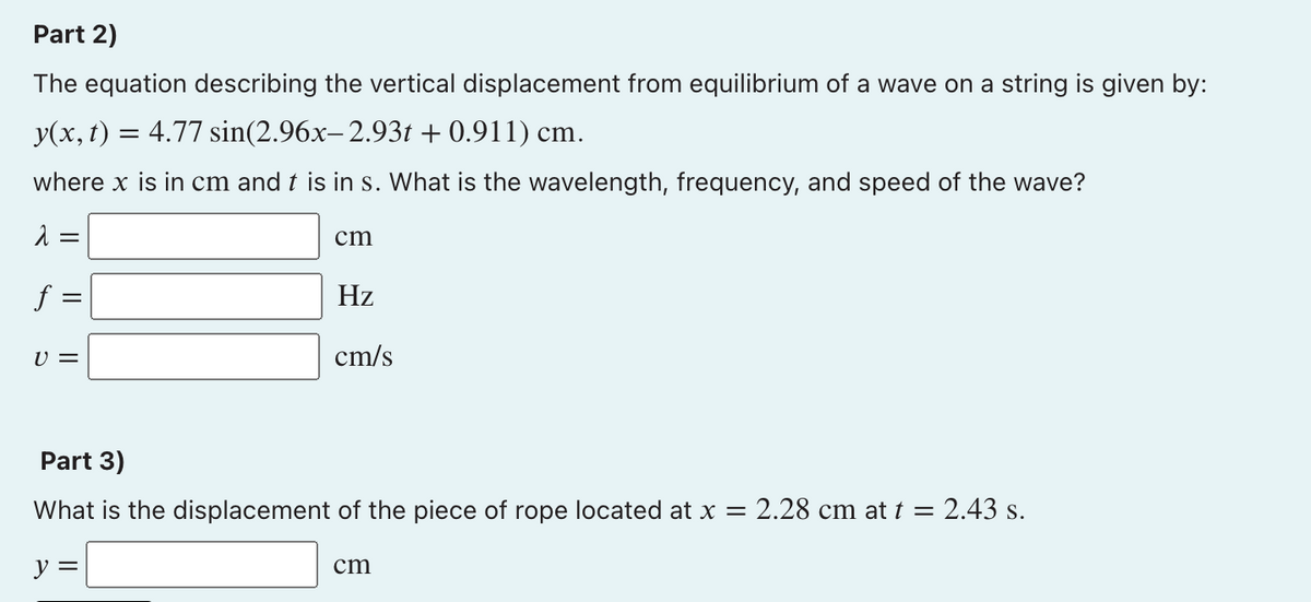 Part 2)
The equation describing the vertical displacement from equilibrium of a wave on a string is given by:
y(x, t) = 4.77 sin(2.96x-2.93t + 0.911) cm.
where x is in cm and t is in s. What is the wavelength, frequency, and speed of the wave?
=
cm
f =
Hz
U =
cm/s
Part 3)
What is the displacement of the piece of rope located at x = 2.28 cm at t =
2.43 s.
y =
cm
