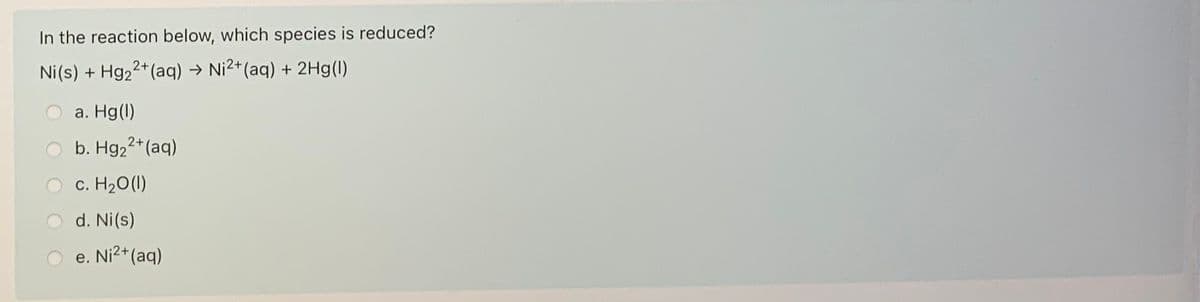 In the reaction below, which species is reduced?
Ni(s) + Hg22+(aq) → Ni2*(aq) + 2Hg(I)
а. Hg()
b. Hg22*(aq)
c. H20 (1)
d. Ni(s)
e. Ni2+(aq)
