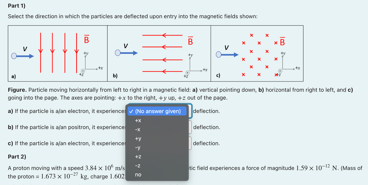 Part 1)
Select the direction in which the particles are deflected upon entry into the magnetic fields shown:
В
x B
V
+y
+y
+y
+x
+x
X+
а)
+z
b)
+z
c)
Figure. Particle moving horizontally from left to right in a magnetic field: a) vertical pointing down, b) horizontal from right to left, and c)
going into the page. The axes are pointing: +x to the right, +y up, +z out of the page.
a) If the particle is a/an electron, it experiences v (No answer given)
deflection.
+X
b) If the particle is a/an positron, it experience
deflection.
-X
+y
c) If the particle is a/an electron, it experiences
-y
deflection.
Part 2)
+z
-z
A proton moving with a speed 3.84 × 10° m/s
tic field experiences a force of magnitude 1.59 × 10¬12 N. (Mass of
10-27
kg, charge 1.602|
no
the proton = 1.673 ×
